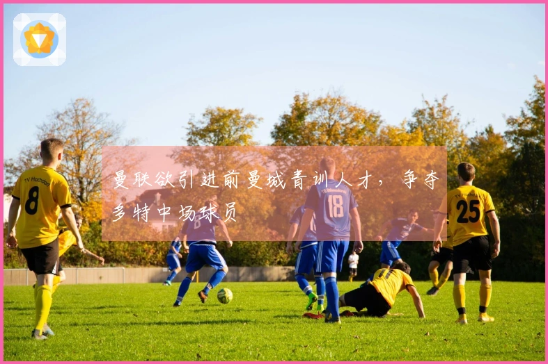 曼联欲引进前曼城青训人才，争夺多特中场球员