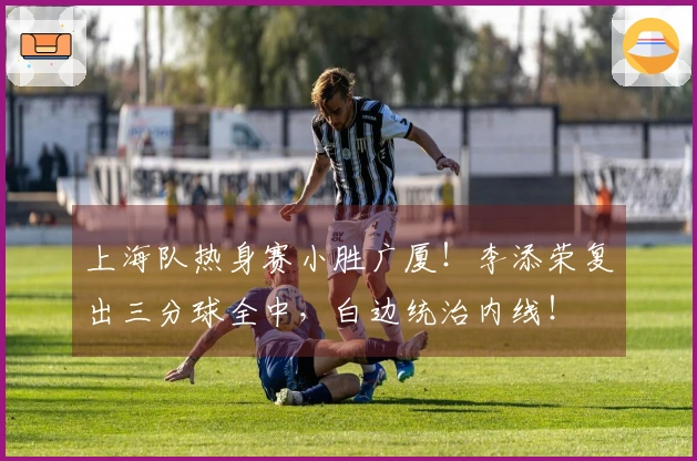 上海队热身赛小胜广厦！李添荣复出三分球全中，白边统治内线！