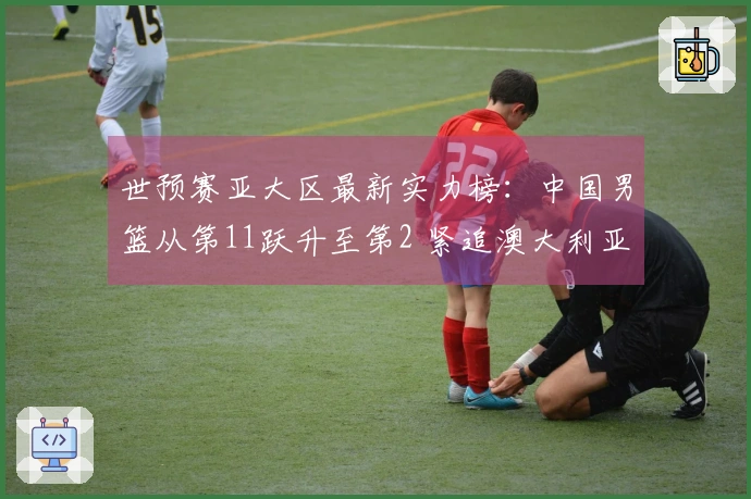 世预赛亚大区最新实力榜：中国男篮从第11跃升至第2 紧追澳大利亚