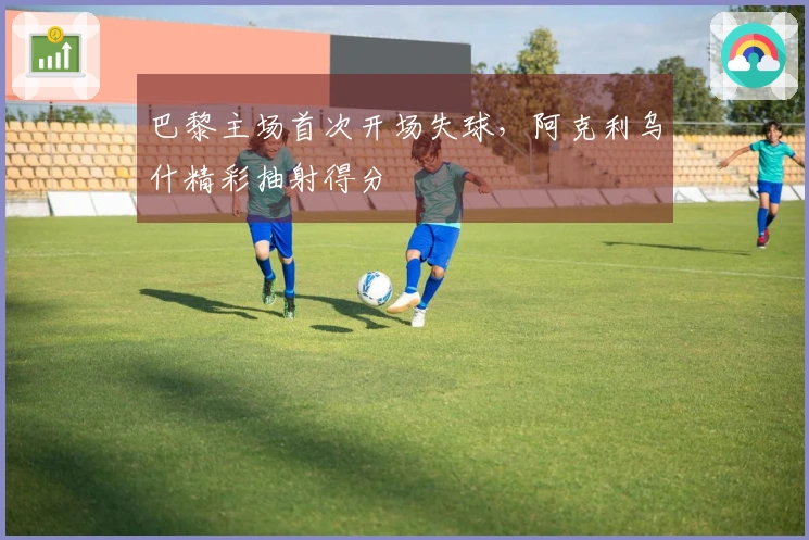 巴黎主场首次开场失球，阿克利乌什精彩抽射得分