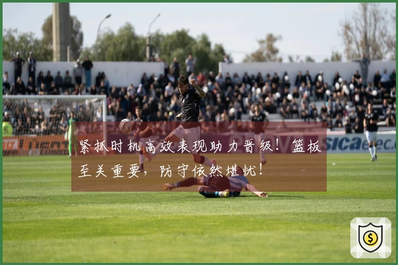 紧抓时机高效表现助力晋级！篮板至关重要，防守依然堪忧！