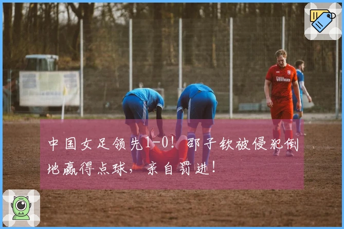 中国女足领先1-0！邵子钦被侵犯倒地赢得点球，亲自罚进！