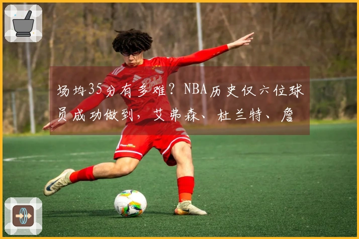 场均35分有多难？NBA历史仅六位球员成功做到，艾弗森、杜兰特、詹姆斯、库里均未能实现。