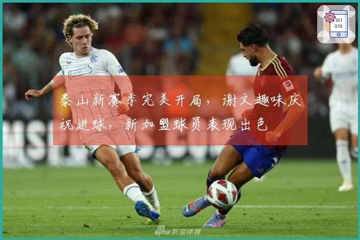 泰山新赛季完美开局，谢文趣味庆祝进球，新加盟球员表现出色