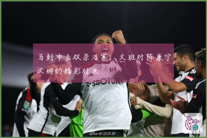 马刺冲击双杀活塞：文班对阵康宁汉姆的精彩对决