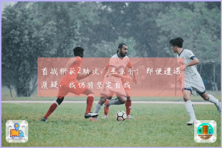 首战斩获2助攻，王东升：即便遭遇质疑，我仍将坚定自我
