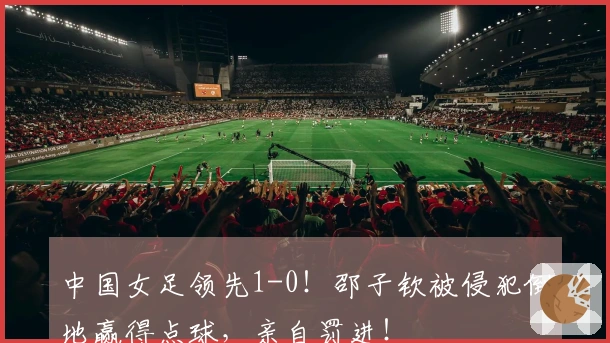 中国女足领先1-0！邵子钦被侵犯倒地赢得点球，亲自罚进！