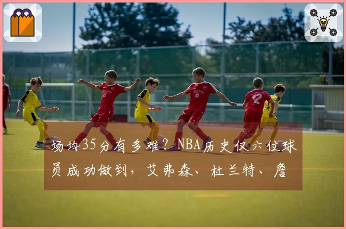 场均35分有多难？NBA历史仅六位球员成功做到，艾弗森、杜兰特、詹姆斯、库里均未能实现。