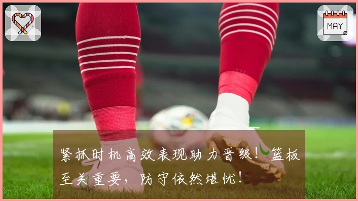 紧抓时机高效表现助力晋级！篮板至关重要，防守依然堪忧！